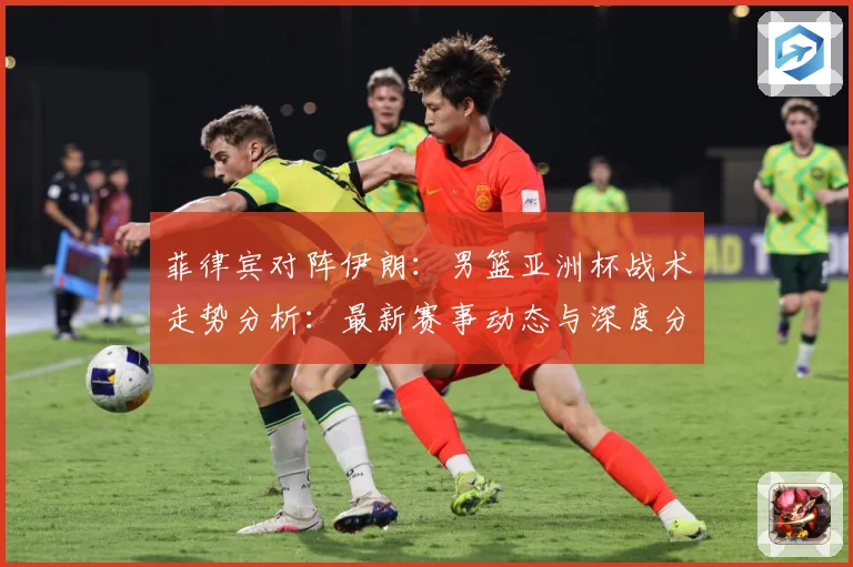 菲律宾对阵伊朗：男篮亚洲杯战术走势分析：最新赛事动态与深度分析