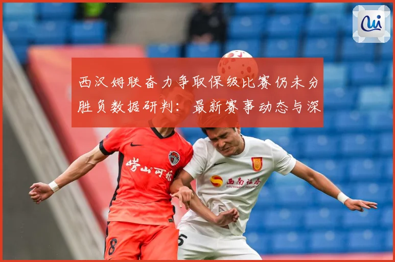 西汉姆联奋力争取保级比赛仍未分胜负数据研判：最新赛事动态与深度分析