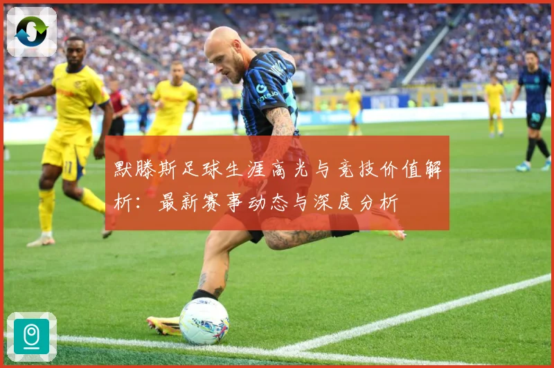 默滕斯足球生涯高光与竞技价值解析：最新赛事动态与深度分析