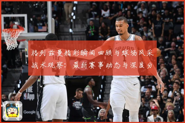 格列兹曼精彩瞬间回顾与球场风采战术观察：最新赛事动态与深度分析