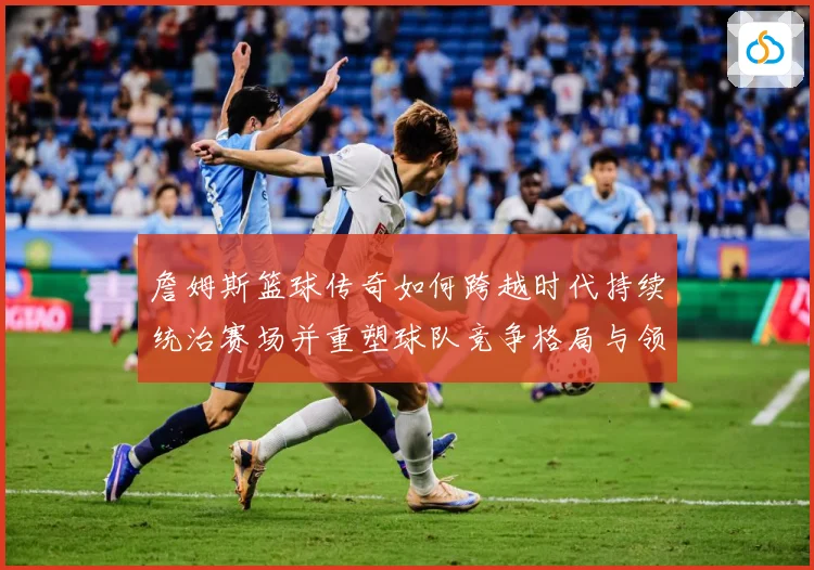 詹姆斯篮球传奇如何跨越时代持续统治赛场并重塑球队竞争格局与领袖价值探索：最新赛事动态与深度分析