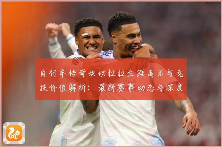 自行车传奇坎切拉拉生涯高光与竞技价值解析：最新赛事动态与深度分析