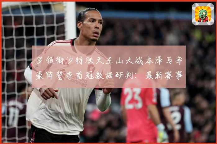 罗领衔沙特联天王山大战本泽马率豪阵誓夺首冠数据研判：最新赛事动态与深度分析