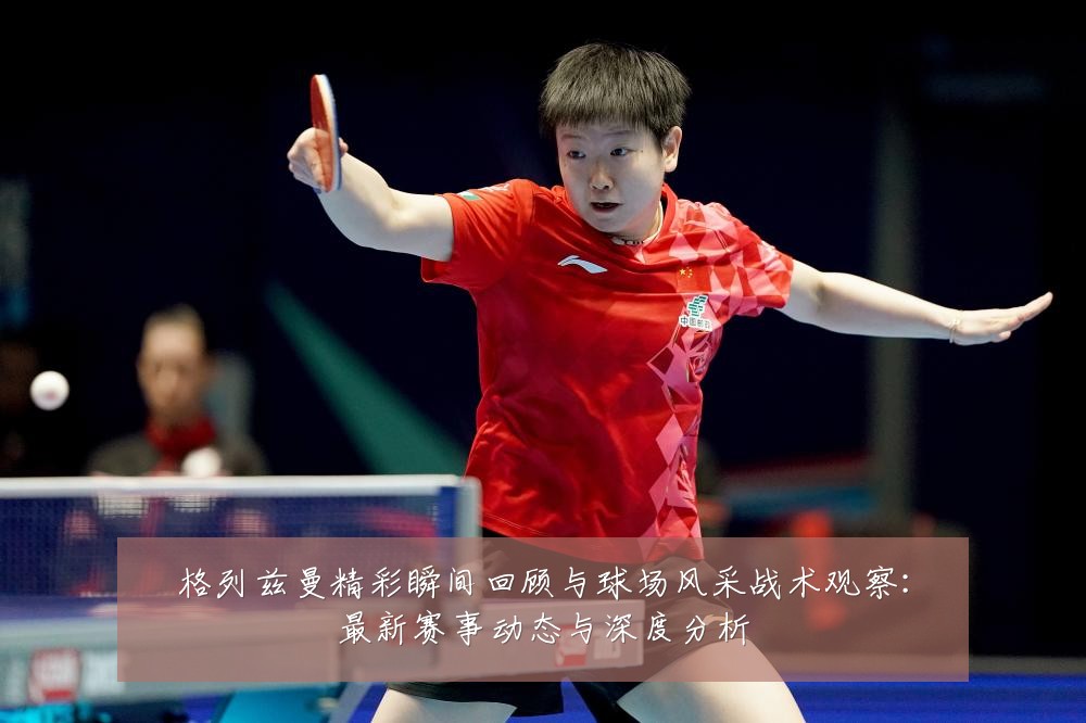 格列兹曼精彩瞬间回顾与球场风采战术观察:最新赛事动态与深度分析